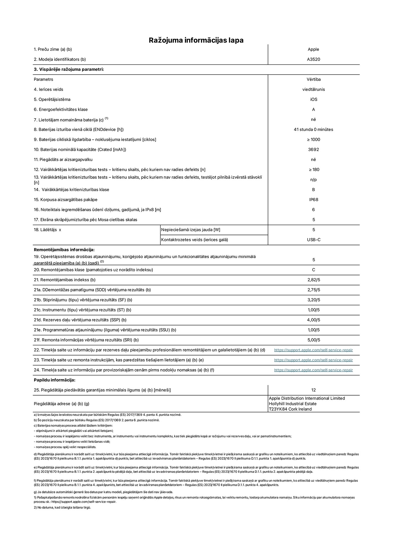 Produkta informācijas lapa – iPhone 17, modelis A3520. Piegādātājs: Apple Distribution International Limited, Hollyhill Industrial Estate. Korka, Īrija T23 YK84. Ierīces veids: viedtālrunis. Operētājsistēma: iOS. Energoefektivitātes klase: A. Lietotāja paša spēkiem nomaināms akumulators: nē. Akumulatora izturība vienā ciklā: 40 stundas. Akumulatora cikliskā izturība – noklusējuma iestatījumi: lielāka par vai vienāda ar 1000. Akumulatora nominālā kapacitāte: 3692 miliampērstundas. Piegādāts ar aizsargapvalku: nē. Vairākkārtējas kritienizturības tests – kritienu skaits, pēc kuriem nav radies defekts: lielāks vai vienāds ar 180. Vairākkārtējas kritienizturības tests – kritienu skaits, pēc kuriem nav radies defekts, testējot pilnībā izvērstā stāvoklī: nav piemērojams. Vairākkārtējas kritienizturības klase: B. Korpusa aizsargātības pakāpe: IP68. Noteiktais iegremdēšanas ūdenī dziļums, gadījumā, ja IPx8: 6 metri. Ekrāna skrāpējumizturība pēc Mosa cietības skalas: 5. Lādētājam nepieciešamā izejas jauda: 5 vati. Lādētāja kontaktrozetes veids (ierīces galā): USB-C. Operētājsistēmas drošības atjauninājumu, koriģējošo atjauninājumu un funkcionalitātes atjauninājumu minimālā garantētā pieejamība: 5 gadi. Remontējamības klase: C. Remontējamības indekss: 2,82/5. Demontāžas pamatīguma (SDD) vērtējuma rezultāts: 2,75/5. Stiprinājumu vērtējuma rezultāts: 3,20/5. Instrumentu vērtējuma rezultāts: 1,00/5. Rezerves daļu vērtējuma rezultāts: 4,00/5. Programmatūras atjauninājumu vērtējuma rezultāts: 1,00/5. Remonta informācijas vērtējuma rezultāts: 5,00/5. Tīmekļa saite uz informāciju par rezerves daļu pieejamību profesionāliem remontētājiem un galalietotājiem: https://support.jp01.aijiasu.xyz/self-service-repair. Tīmekļa saite uz remonta instrukcijām, kas paredzētas galalietotājiem: https://support.jp01.aijiasu.xyz/self-service-repair. Tīmekļa saite uz informāciju par provizoriskajām cenām pirms nodokļu nomaksas: https://support.jp01.aijiasu.xyz/self-service-repair. Piedāvātās garantijas standarta ilgums: 12 mēneši.