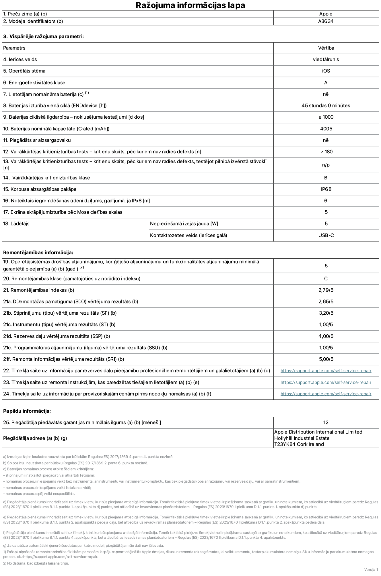 Produkta informācijas lapa – iPhone 17e, modelis A3634. Piegādātājs: Apple Distribution International Limited, Hollyhill Industrial Estate. Korka, Īrija, T23 YK84. Ierīces veids: viedtālrunis. Operētājsistēma: iOS. Energoefektivitātes klase: A. Lietotāja paša spēkiem nomaināms akumulators: nē. Akumulatora izturība vienā ciklā: 45 stundas. Akumulatora cikliskā izturība – noklusējuma iestatījumi: lielāka vai vienāda ar 1000. Akumulatora nominālā kapacitāte: 4005 miliampērstundas. Piegādāts ar aizsargapvalku: nē. Vairākkārtējas kritienizturības tests – kritienu skaits, pēc kuriem nav radies defekts: lielāks vai vienāds ar 180. Vairākkārtējas kritienizturības tests – kritienu skaits, pēc kuriem nav radies defekts, testējot pilnībā izvērstā stāvoklī: nav piemērojams. Vairākkārtējas kritienizturības klase: B. Korpusa aizsargātības pakāpe: IP68. Noteiktais iegremdēšanas ūdenī dziļums, gadījumā, ja IPx8: 6 metri. Ekrāna skrāpējumizturība pēc Mosa cietības skalas: 5. Lādētājam nepieciešamā izejas jauda: 5 vati. Lādētāja kontaktrozetes veids (ierīces galā): USB-C. Operētājsistēmas drošības atjauninājumu, koriģējošo atjauninājumu un funkcionalitātes atjauninājumu minimālā garantētā pieejamība: 5 gadi. Remontējamības klase: C. Remontējamības indekss: 2,79/5. Demontāžas pamatīguma (SDD) vērtējums: 2,65/5. Stiprinājumu vērtējums: 3,20/5. Instrumentu vērtējums: 1,00/5. Rezerves daļu vērtējums: 4,00/5. Programmatūras atjauninājumu vērtējums: 1,00/5. Remonta informācijas vērtējums: 5,00/5. Tīmekļa saite uz informāciju par rezerves daļu pieejamību profesionāliem remontētājiem un galalietotājiem: https://support.jp01.aijiasu.xyz/self-service-repair. Tīmekļa saite uz remonta instrukcijām, kas paredzētas galalietotājiem: https://support.jp01.aijiasu.xyz/self-service-repair. Tīmekļa saite uz informāciju par provizoriskajām cenām pirms nodokļu nomaksas: https://support.jp01.aijiasu.xyz/self-service-repair. Piedāvātās garantijas standarta ilgums: 12 mēneši.