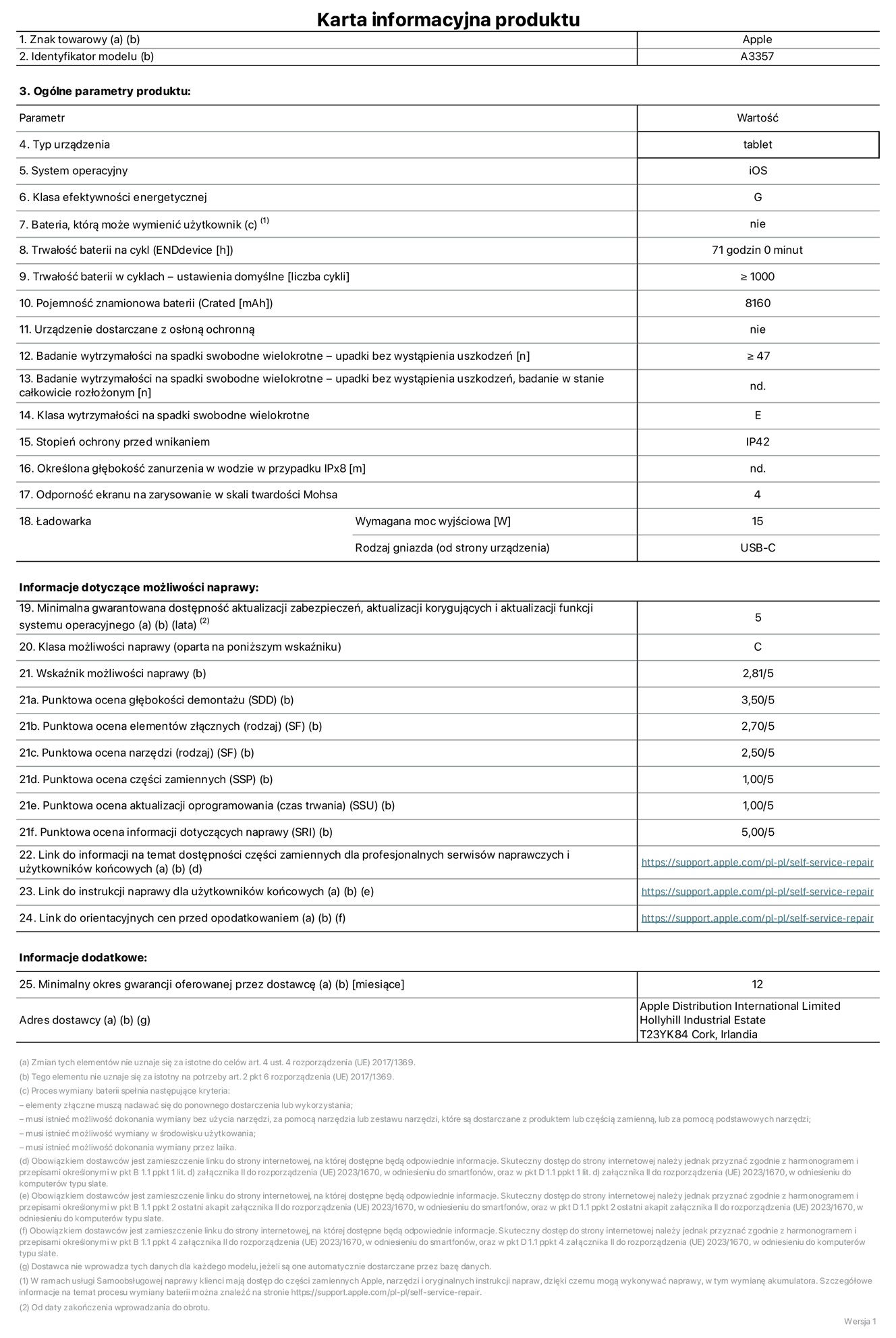 Karta informacyjna produktu dla iPada Pro 11 cali (M5) (Wi-Fi), model A3357. Dostawca: Apple Distribution International Limited, Hollyhill Industrial Estate. Cork, Irlandia T23 YK84. Rodzaj urządzenia: tablet. System operacyjny: iOS. Klasa efektywności energetycznej: G. Możliwość wymiany baterii przez użytkownika: nie. Trwałość baterii na cykl: 71 godzin. Trwałość baterii w cyklach (liczba cykli ładowania przy domyślnych ustawieniach): większa lub równa 1000. Znamionowa pojemność baterii: 8160 miliamperogodzin. Dostarczany z nakładką ochronną: nie. Wytrzymałość na spadki swobodne wielokrotne (liczba upadków bez awarii): większa lub równa 47. Wytrzymałość na spadki swobodne wielokrotne (liczba upadków bez awarii przy całkowitym rozłożeniu urządzenia): nie dotyczy. Klasa wytrzymałości na wielokrotne upadki: E. Stopień ochrony przed wnikaniem: IP42. Określona głębokość zanurzenia w wodzie w przypadku IPx8: nie dotyczy. Odporność ekranu na zarysowania (skala twardości Mohsa):  4. Minimalna moc wyjściowa ładowarki: 15 W. Typ złącza ładowarki (przy urządzeniu): USB‑C. Minimalny gwarantowany okres dostępności aktualizacji zabezpieczeń systemu operacyjnego, poprawek i nowych funkcji: 5 lat. Klasa możliwości naprawy: C. Wskaźnik możliwości naprawy: 2,81/5. Ocena głębokości demontażu (SDD):  3,50/5. Ocena elementów złącznych: 2,70/5. Ocena narzędzi: 2,50/5. Ocena części zamiennych: 1,00/5. Ocena aktualizacji oprogramowania: 1,00/5. Ocena informacji dotyczących naprawy: 5,00/5. Link do informacji o dostępności części zamiennych dla serwisantów i użytkowników końcowych: https://support.jp01.aijiasu.xyz/self-service-repair. Link do instrukcji napraw dla użytkowników końcowych: https://support.jp01.aijiasu.xyz/self-service-repair. Link do orientacyjnych cen bez podatku: https://support.jp01.aijiasu.xyz/self-service-repair. Obowiązuje 12‑miesięczna gwarancja ogólna.