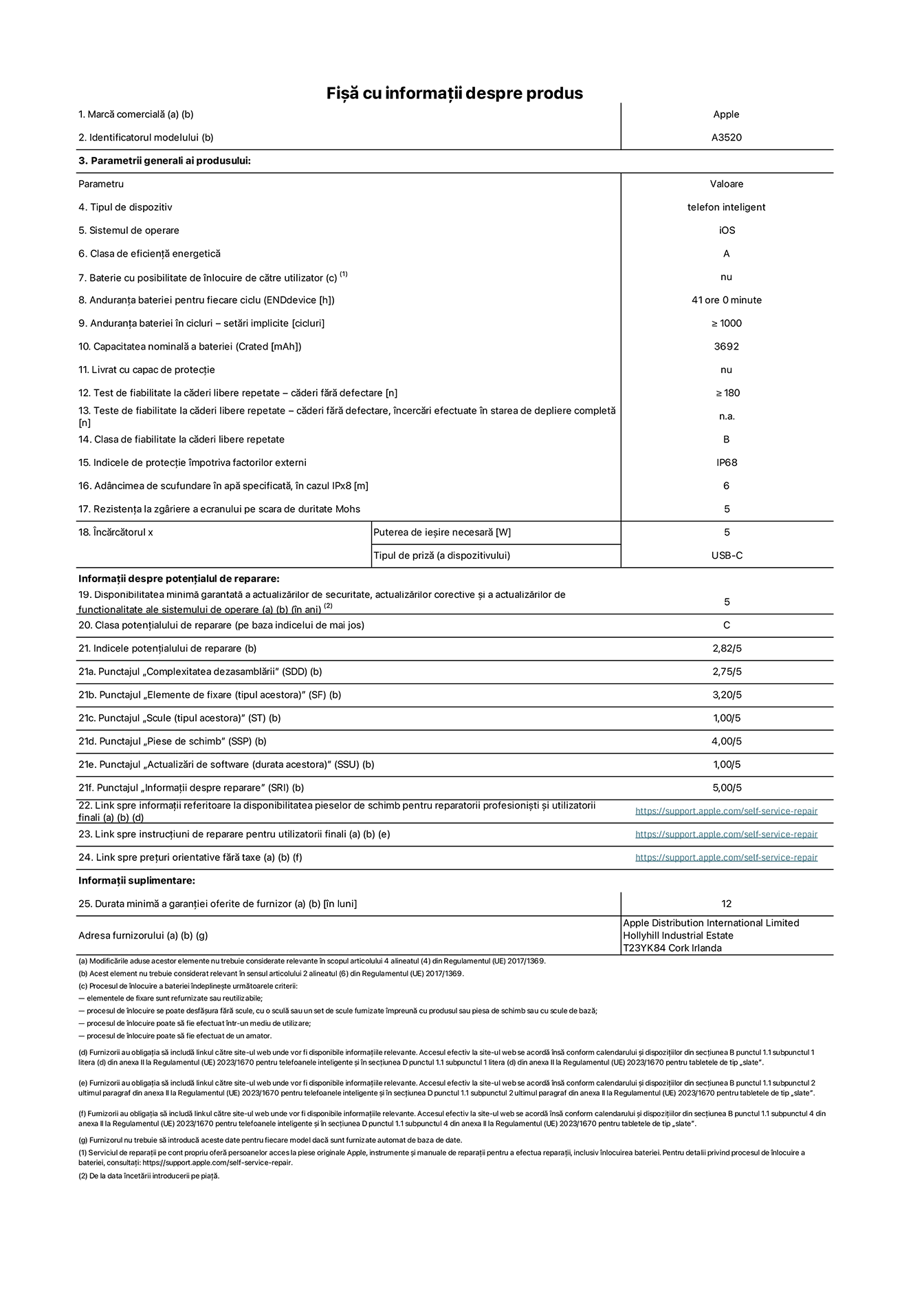 Fișa cu informații despre produs pentru iPhone 17, modelul A3520. Furnizată de Apple Distribution International Limited, Hollyhill Industrial Estate. Cork, Irlanda, T23 YK84. Tipul de dispozitiv: telefon inteligent. Sistemul de operare: iOS. Clasa de eficiență energetică: A. Baterie cu posibilitate de înlocuire de către utilizator: nu. Anduranța bateriei pentru fiecare ciclu: 41 de ore. Anduranța bateriei în cicluri – setări implicite: mai mare sau egală cu 1000. Capacitatea nominală a bateriei: 3692 miliamperi-oră Livrat cu capac de protecție: nu. Test de fiabilitate la căderi libere repetate – căderi fără defectare: mai mare sau egal cu 180. Test de fiabilitate la căderi libere repetate – căderi fără defectare, încercări efectuate în starea de depliere completă: nu se aplică. Clasa de fiabilitate la căderi libere repetate: B. Indicele de protecție împotriva factorilor externi: IP68. Adâncimea de scufundare specificată în apă, în cazul IPx8: 6 metri. Rezistența la zgâriere a ecranului pe scara de duritate Mohs: 5. Puterea de ieșire necesară pentru încărcător: 5 wați. Tipul de conector al încărcătorului (la capătul dispozitivului): USB-C. Disponibilitatea minimă garantată a actualizărilor de securitate, a actualizărilor corective și a actualizărilor de funcționalitate: 5 ani. Clasa potențialului de reparare: C. Indicele potențialului de reparare: 2,82/5. Punctajul „Complexitatea dezasamblării” (SDD): 2,75/5. Punctajul „Elemente de fixare”: 3,20/5. Punctajul „Scule”: 1,00/5. Punctajul „Piese de schimb”: 4,00/5. Punctajul „Actualizări de software”: 1,00/5. Punctajul „Informații despre reparare”: 5,00/5. Link spre informații referitoare la disponibilitatea pieselor de schimb pentru reparatorii profesioniști și utilizatorii finali: https://support.jp01.aijiasu.xyz/self-service-repair. Link spre instrucțiuni de reparare pentru utilizatorii finali: https://support.jp01.aijiasu.xyz/self-service-repair. Link spre prețuri orientative fără taxe: https://support.jp01.aijiasu.xyz/self-service-repair. Garanție generală oferită: 12 luni.