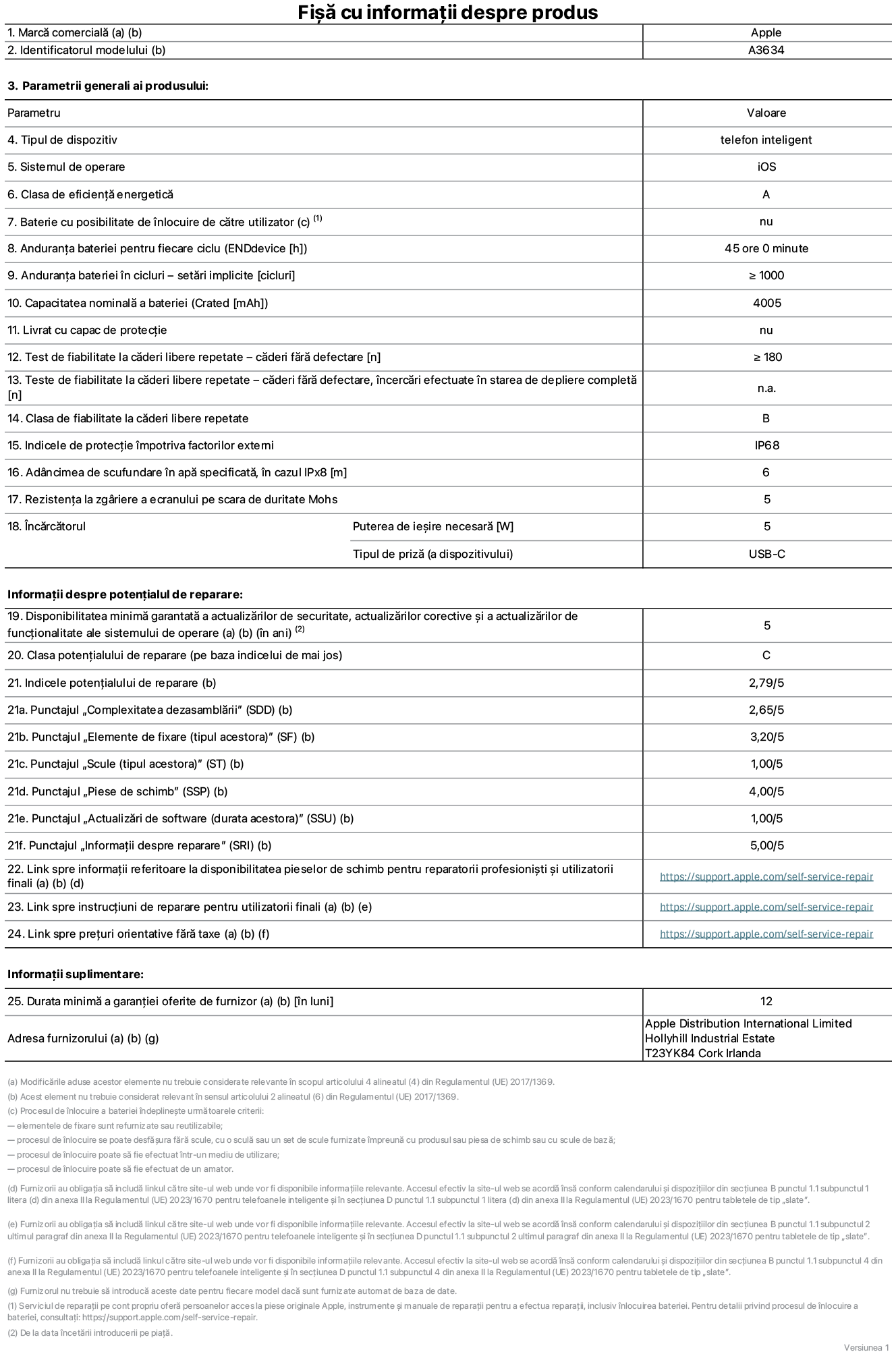Fișa cu informații despre produs pentru iPhone 17e, modelul A3634. Furnizată de Apple Distribution International Limited, Hollyhill Industrial Estate. Cork, Irlanda, T23 YK84. Tipul de dispozitiv: telefon inteligent. Sistemul de operare: iOS. Clasa de eficiență energetică: A. Baterie cu posibilitate de înlocuire de către utilizator: nu. Anduranța bateriei pentru fiecare ciclu: 45 de ore. Anduranța bateriei în cicluri – setări implicite: mai mare sau egală cu 1000. Capacitate nominală a bateriei: 4005 miliamperi-oră. Livrat cu capac de protecție: nu. Test de fiabilitate la căderi libere repetate – căderi fără defectare: mai mare sau egal cu 180. Test de fiabilitate la căderi libere repetate – căderi fără defectare, încercări efectuate în starea de depliere completă: nu se aplică. Clasa de fiabilitate la căderi libere repetate: B. Indicele de protecție împotriva factorilor externi: IP68. Adâncimea de scufundare în apă specificată, în cazul IPx8: 6 metri. Rezistența la zgâriere a ecranului pe scara de duritate Mohs: 5. Puterea de ieșire necesară pentru încărcător: 5 wați. Tipul de priză pentru încărcător (a dispozitivului): USB-C. Disponibilitatea minimă garantată a actualizărilor de securitate, a actualizărilor corective și a actualizărilor de funcționalitate ale sistemului de operare: 5 ani. Clasa potențialului de reparare: C. Indicele potențialului de reparare: 2,79/5. Punctajul „Complexitatea dezasamblării” (SDD): 2,65/5. Punctajul „Elemente de fixare”: 3,20/5. Punctajul „Instrumente”: 1,00/5. Punctajul „Piese de schimb”: 4,00/5. Punctajul „Actualizări de software”: 1,00/5. Punctajul „Informații despre reparare”: 5,00/5. Link spre informații referitoare la disponibilitatea pieselor de schimb pentru reparatorii profesioniști și utilizatorii finali: https://support.jp01.aijiasu.xyz/self-service-repair. Link spre instrucțiuni de reparare pentru utilizatorii finali: https://support.jp01.aijiasu.xyz/self-service-repair. Link spre prețuri orientative fără taxe: https://support.jp01.aijiasu.xyz/self-service-repair. Garanție generală oferită: 12 luni.